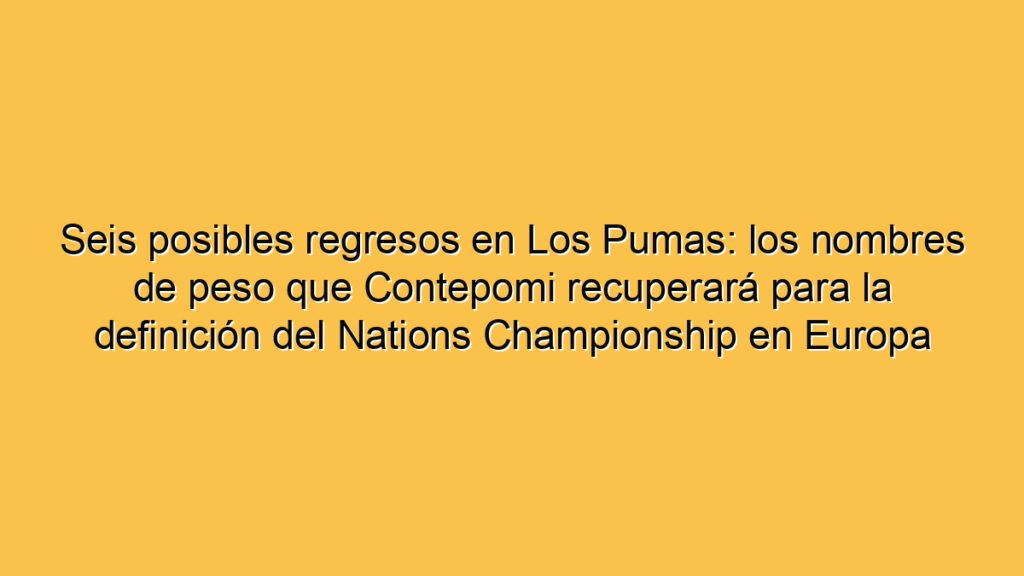 Seis posibles regresos en Los Pumas: los nombres de peso que Contepomi recuperará para la definición del Nations Championship en Europa