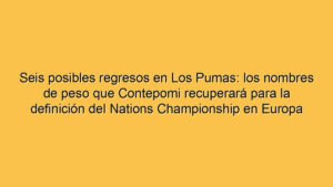 Seis posibles regresos en Los Pumas: los nombres de peso que Contepomi recuperará para la definición del Nations Championship en Europa