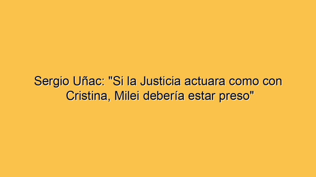 Sergio Uñac: "Si la Justicia actuara como con Cristina, Milei debería estar preso"