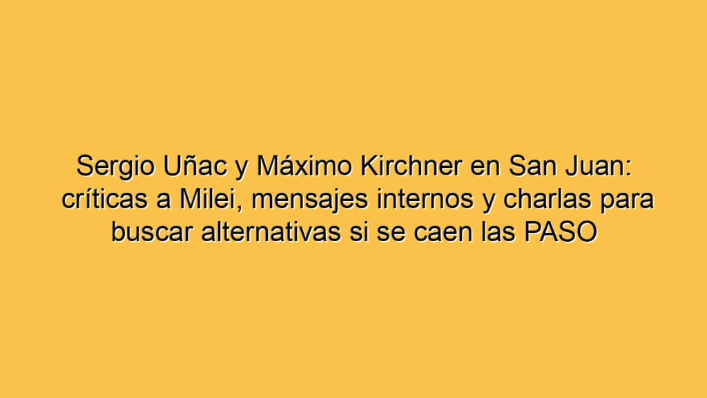 Sergio Uñac y Máximo Kirchner en San Juan: críticas a Milei, mensajes internos y charlas para buscar alternativas si se caen las PASO