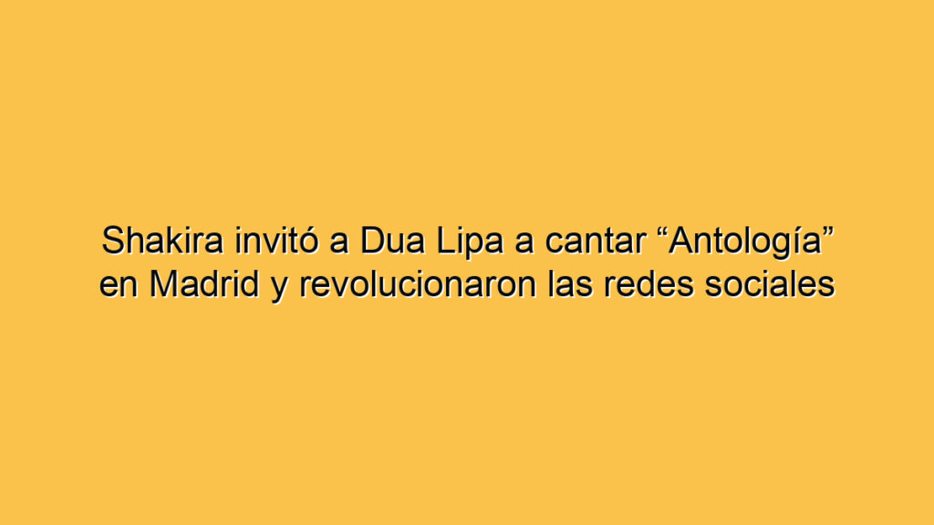 Shakira invitó a Dua Lipa a cantar “Antología” en Madrid y revolucionaron las redes sociales