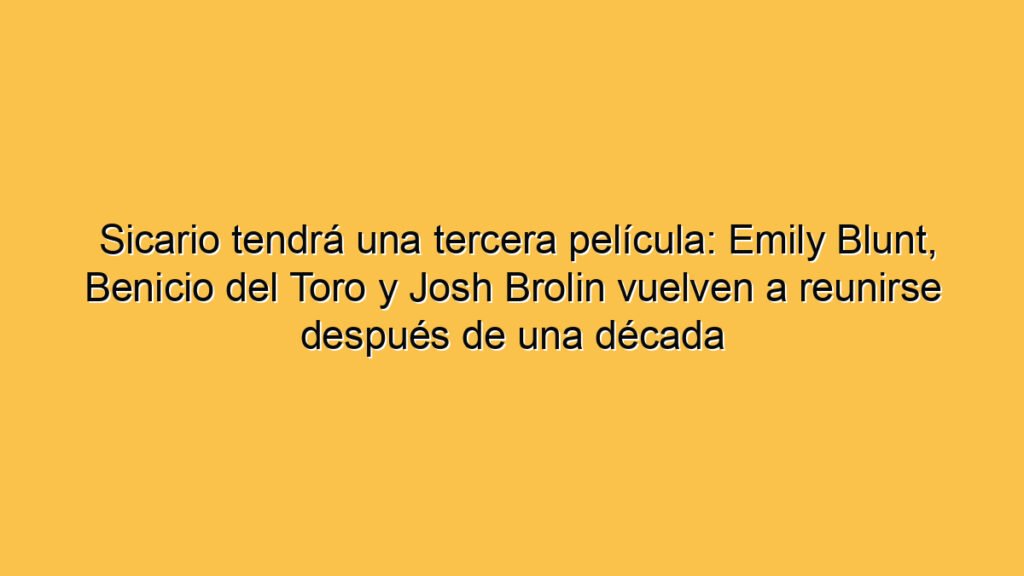 Sicario tendrá una tercera película: Emily Blunt, Benicio del Toro y Josh Brolin vuelven a reunirse después de una década