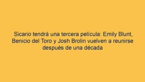 Sicario tendrá una tercera película: Emily Blunt, Benicio del Toro y Josh Brolin vuelven a reunirse después de una década