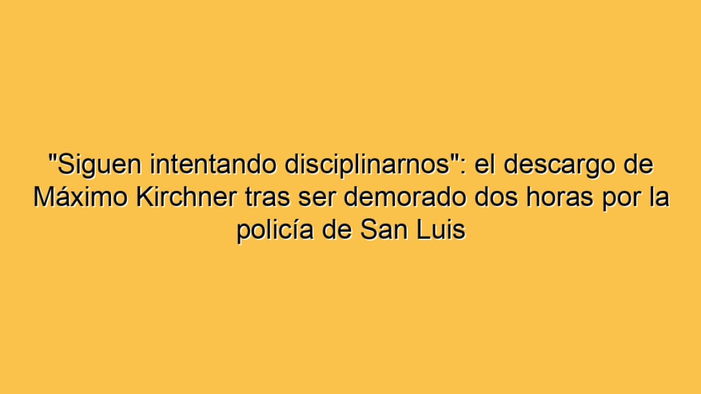 "Siguen intentando disciplinarnos": el descargo de Máximo Kirchner tras ser demorado dos horas por la policía de San Luis
