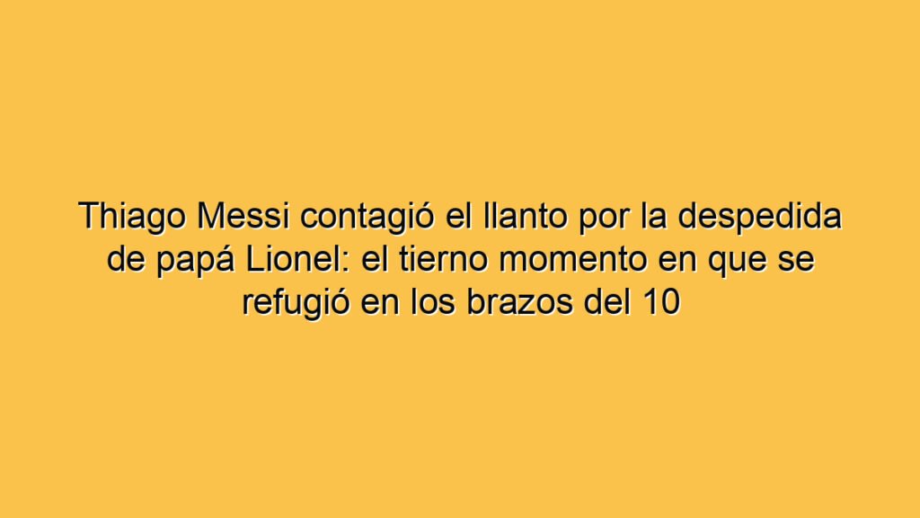 Thiago Messi contagió el llanto por la despedida de papá Lionel: el tierno momento en que se refugió en los brazos del 10