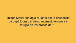 Thiago Messi contagió el llanto por la despedida de papá Lionel: el tierno momento en que se refugió en los brazos del 10