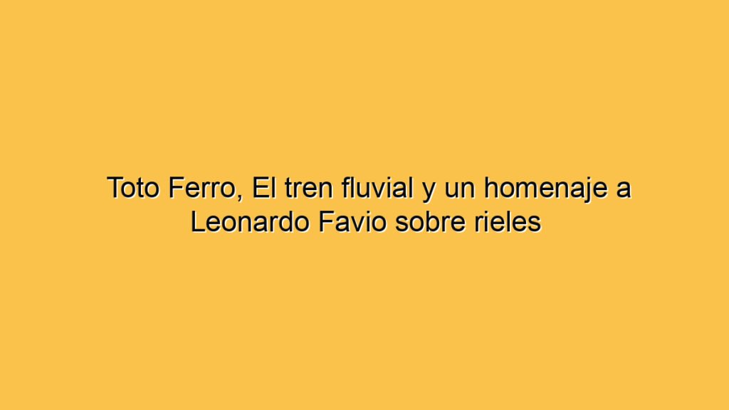 Toto Ferro, El tren fluvial y un homenaje a Leonardo Favio sobre rieles