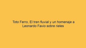 Toto Ferro, El tren fluvial y un homenaje a Leonardo Favio sobre rieles