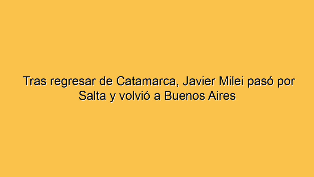 Tras regresar de Catamarca, Javier Milei pasó por Salta y volvió a Buenos Aires