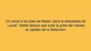 Un canal a los pies de Messi: para la despedida de Lionel, Telefe dedica casi toda la grilla del martes al capitán de la Selección