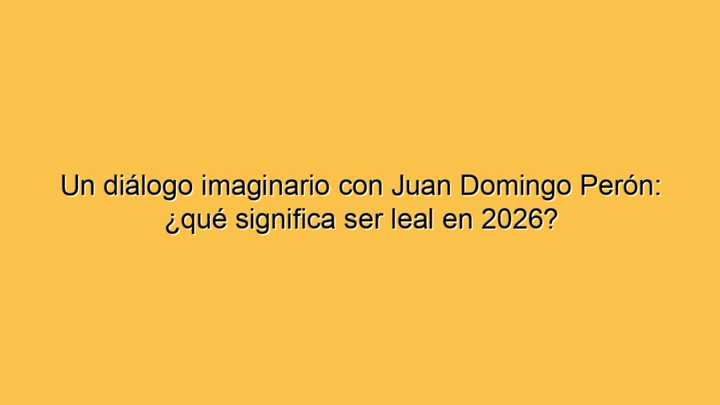 Un diálogo imaginario con Juan Domingo Perón: ¿qué significa ser leal en 2026?