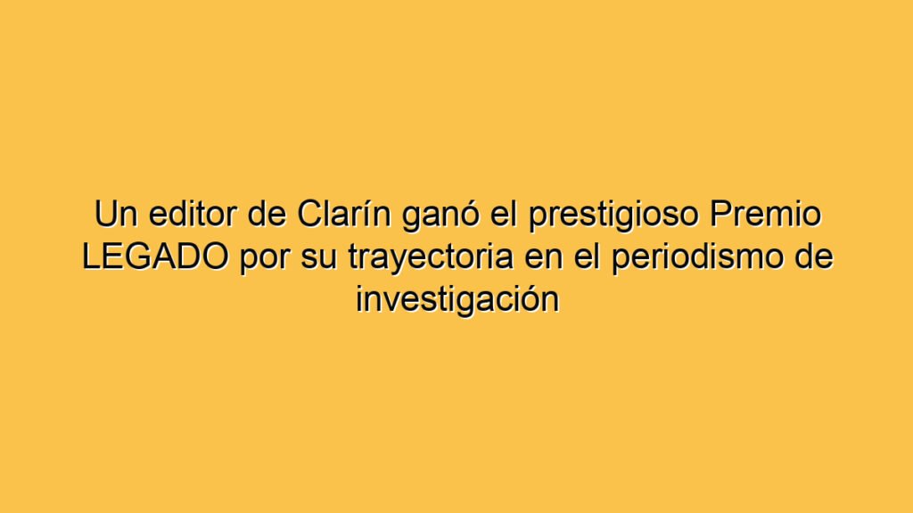 Un editor de Clarín ganó el prestigioso Premio LEGADO por su trayectoria en el periodismo de investigación