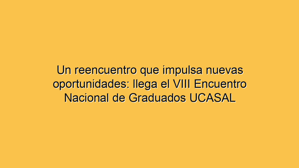 Un reencuentro que impulsa nuevas oportunidades: llega el VIII Encuentro Nacional de Graduados UCASAL