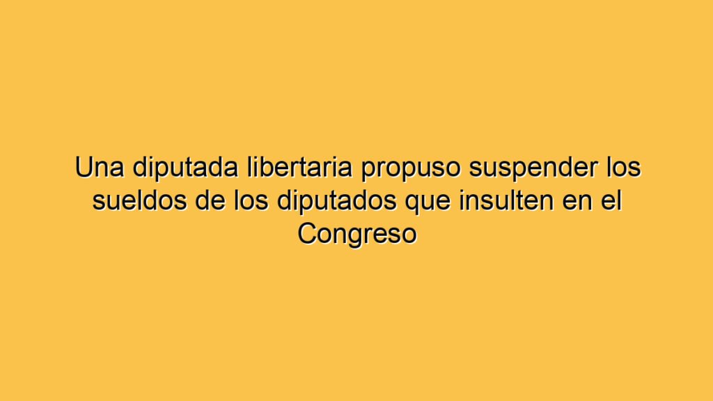 Una diputada libertaria propuso suspender los sueldos de los diputados que insulten en el Congreso