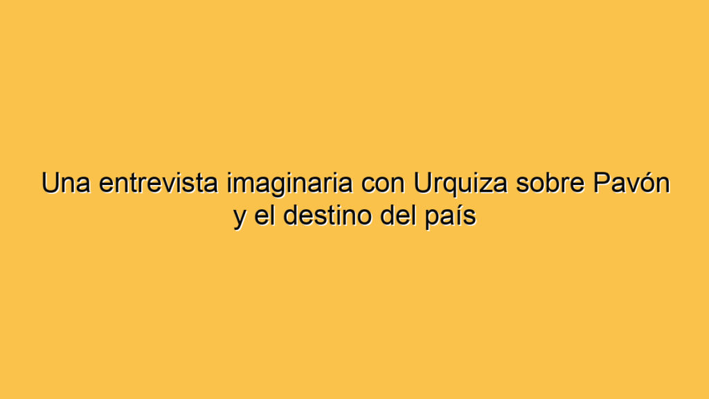 Una entrevista imaginaria con Urquiza sobre Pavón y el destino del país