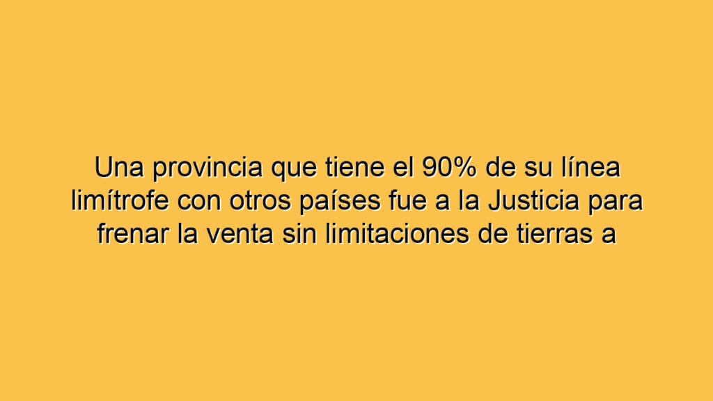 Una provincia que tiene el 90% de su línea limítrofe con otros países fue a la Justicia para frenar la venta sin limitaciones de tierras a extranjeros