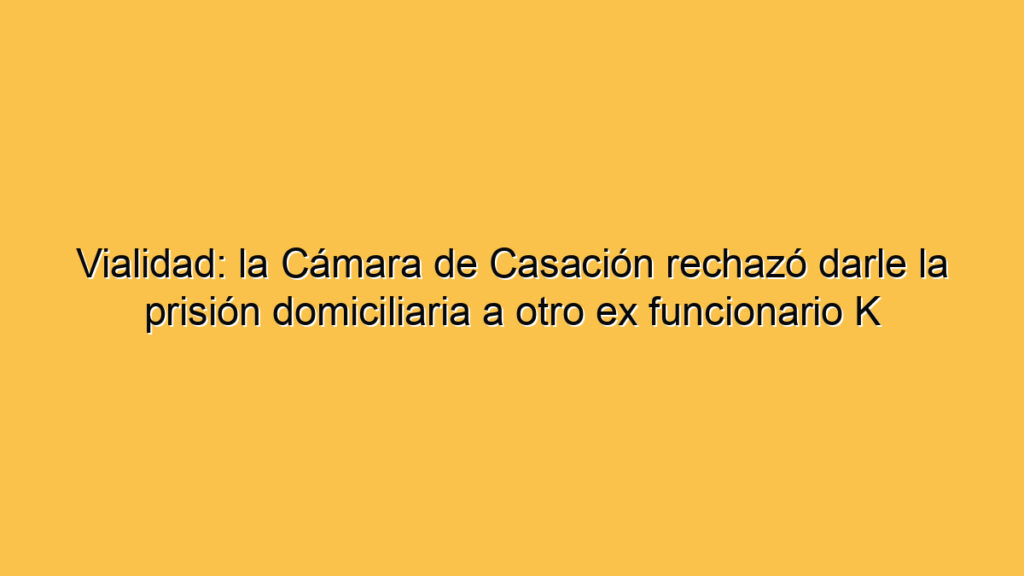 Vialidad: la Cámara de Casación rechazó darle la prisión domiciliaria a otro ex funcionario K