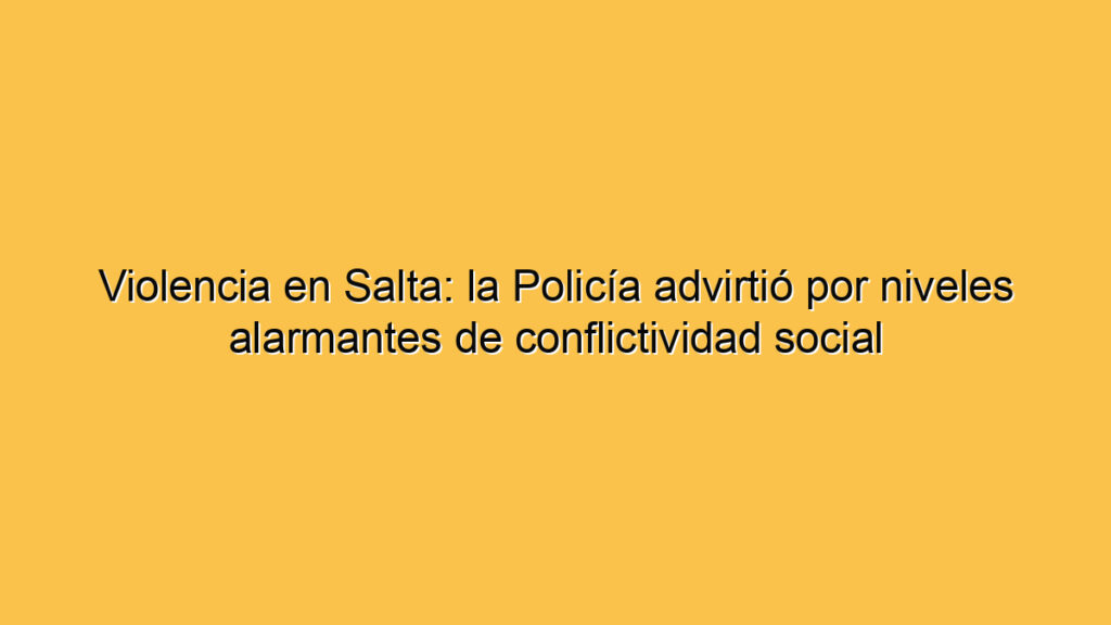 Violencia en Salta: la Policía advirtió por niveles alarmantes de conflictividad social