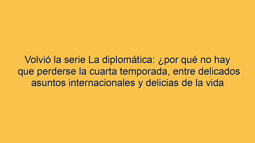 Volvió la serie La diplomática: ¿por qué no hay que perderse la cuarta temporada, entre delicados asuntos internacionales y delicias de la vida conyugal?