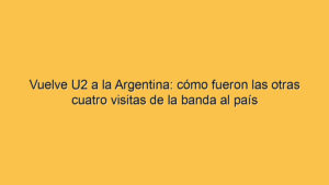 Vuelve U2 a la Argentina: cómo fueron las otras cuatro visitas de la banda al país